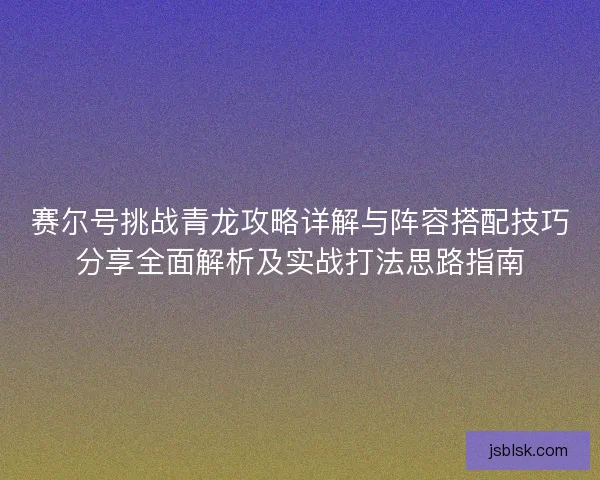 赛尔号挑战青龙攻略详解与阵容搭配技巧分享全面解析及实战打法思路指南