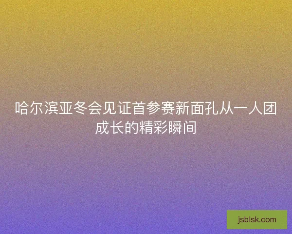 哈尔滨亚冬会见证首参赛新面孔从一人团成长的精彩瞬间