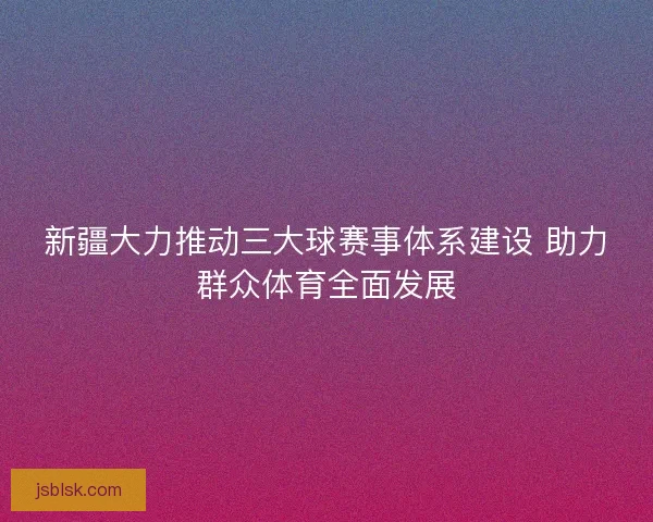新疆大力推动三大球赛事体系建设 助力群众体育全面发展