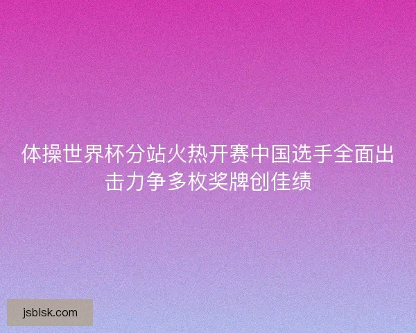 体操世界杯分站火热开赛中国选手全面出击力争多枚奖牌创佳绩