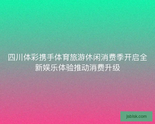四川体彩携手体育旅游休闲消费季开启全新娱乐体验推动消费升级