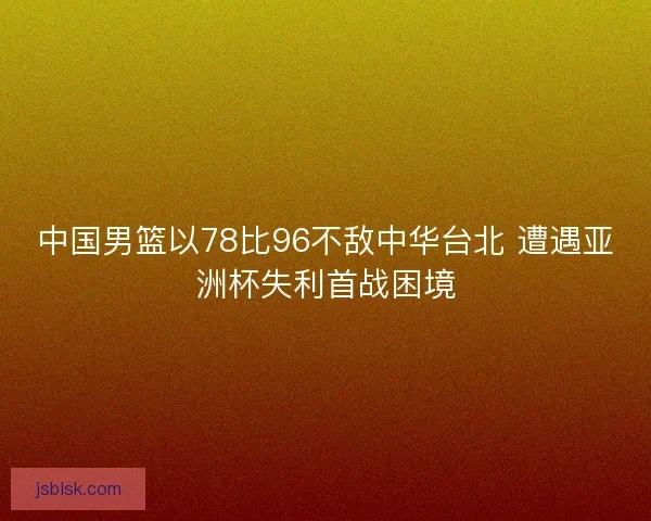 中国男篮以78比96不敌中华台北 遭遇亚洲杯失利首战困境