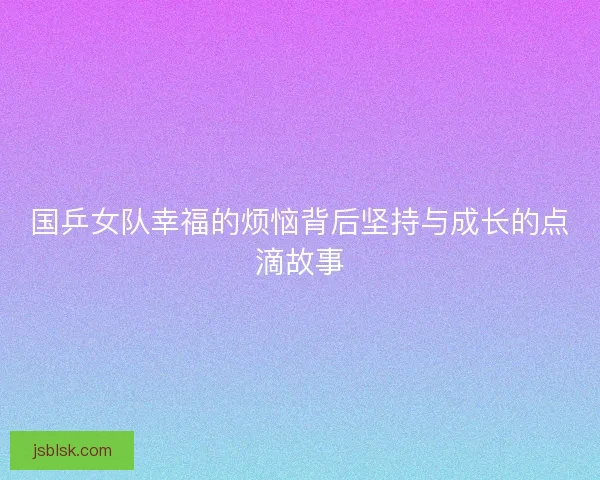 国乒女队幸福的烦恼背后坚持与成长的点滴故事