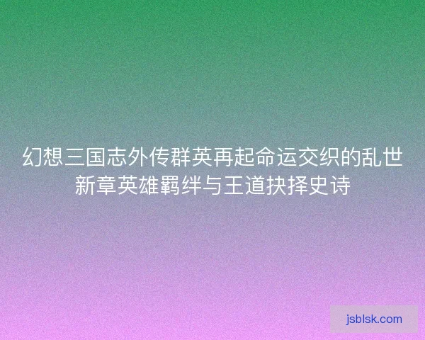 幻想三国志外传群英再起命运交织的乱世新章英雄羁绊与王道抉择史诗