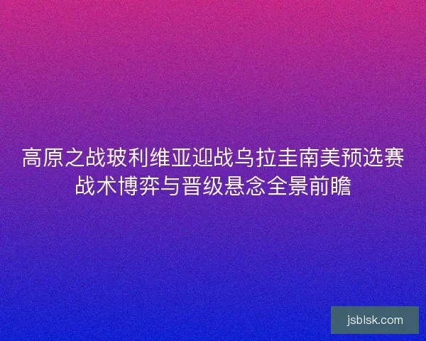 高原之战玻利维亚迎战乌拉圭南美预选赛战术博弈与晋级悬念全景前瞻