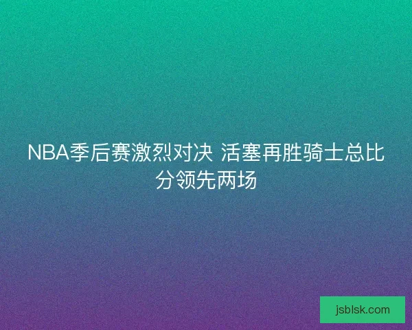 NBA季后赛激烈对决 活塞再胜骑士总比分领先两场