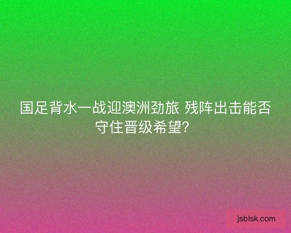 国足背水一战迎澳洲劲旅 残阵出击能否守住晋级希望？